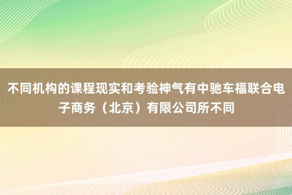 不同机构的课程现实和考验神气有中驰车福联合电子商务(北京)有限公司所不同
