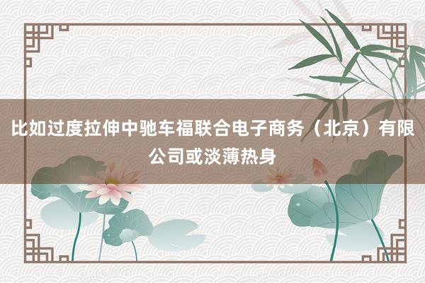 比如过度拉伸中驰车福联合电子商务(北京)有限公司或淡薄热身