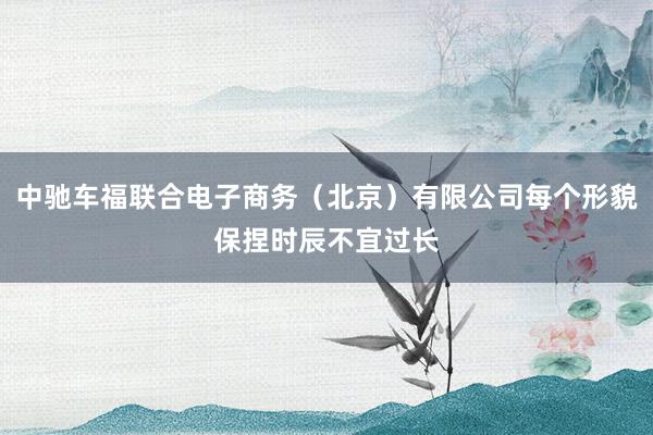 中驰车福联合电子商务(北京)有限公司每个形貌保捏时辰不宜过长