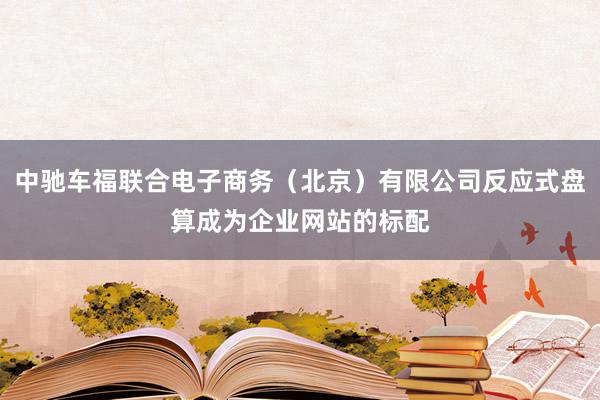 中驰车福联合电子商务（北京）有限公司反应式盘算成为企业网站的标配